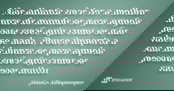 Não adianta você ter a melhor honra do mundo se para aquela pessoa você agiu como se não valesse nada. Pouco importa a sua má honra se para aquela pessoa você a... Frase de Jéssica Albuquerque..