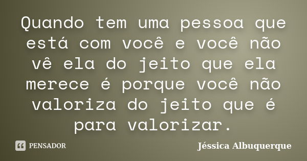 Quando tem uma pessoa que está com você e você não vê ela do jeito que ela merece é porque você não valoriza do jeito que é para valorizar.... Frase de Jéssica Albuquerque..