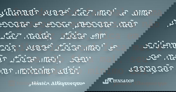 Quando você faz mal a uma pessoa e essa pessoa não faz nada, fica em silencio; você fica mal e se não fica mal, seu coração no minimo dói.... Frase de Jéssica Albuquerque..