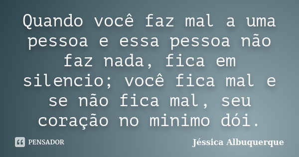 Quando você faz mal a uma pessoa e essa pessoa não faz nada, fica em silencio; você fica mal e se não fica mal, seu coração no minimo dói.... Frase de Jéssica Albuquerque..