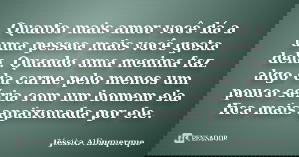 Quanto mais amor você dá a uma pessoa mais você gosta dela. Quando uma menina faz algo da carne pelo menos um pouco séria com um homem ela fica mais apaixonada ... Frase de Jéssica Albuquerque..