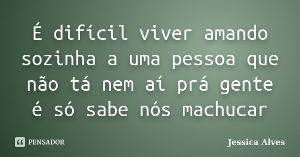 É difícil viver amando sozinha a uma pessoa que não tá nem aí prá gente é só sabe nós machucar... Frase de Jéssica Alves.