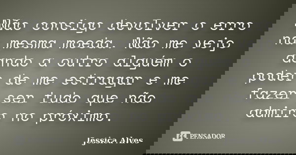 Não consigo devolver o erro na mesma moeda. Não me vejo dando a outro alguém o poder de me estragar e me fazer ser tudo que não admiro no próximo.... Frase de Jéssica Alves.