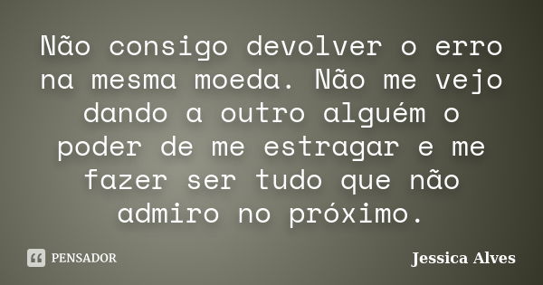 Não consigo devolver o erro na mesma moeda. Não me vejo dando a outro alguém o poder de me estragar e me fazer ser tudo que não admiro no próximo.... Frase de Jéssica Alves.