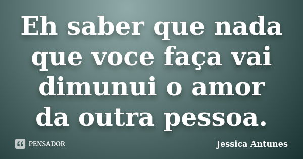 Eh saber que nada que voce faça vai dimunui o amor da outra pessoa.... Frase de Jessica Antunes.