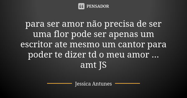 para ser amor não precisa de ser uma flor pode ser apenas um escritor ate mesmo um cantor para poder te dizer td o meu amor ... amt JS... Frase de jessica antunes.