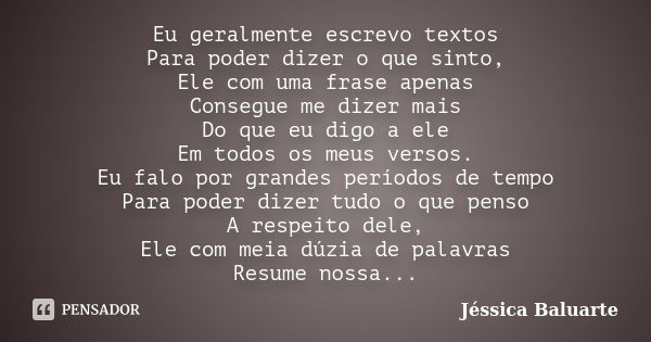 Eu geralmente escrevo textos Para poder dizer o que sinto, Ele com uma frase apenas Consegue me dizer mais Do que eu digo a ele Em todos os meus versos. Eu falo... Frase de Jéssica Baluarte.