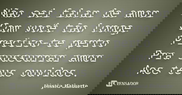 Não sei falar de amor Com você tão longe Preciso-te perto Pra sussurrar amor Aos teus ouvidos.... Frase de Jéssica Baluarte.