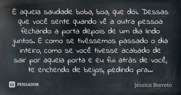 É aquela saudade boba, boa, que dói. Dessas que você sente quando vê a outra pessoa fechando a porta depois de um dia lindo juntos. É como se tivéssemos passado... Frase de Jéssica Barreto.