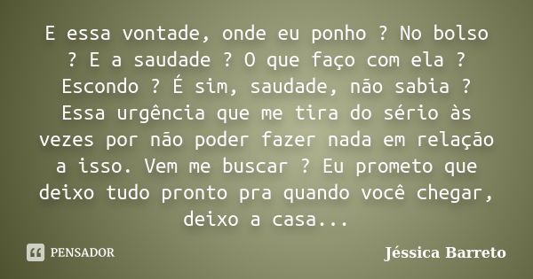 E essa vontade, onde eu ponho ? No bolso ? E a saudade ? O que faço com ela ? Escondo ? É sim, saudade, não sabia ? Essa urgência que me tira do sério às vezes ... Frase de Jéssica Barreto.