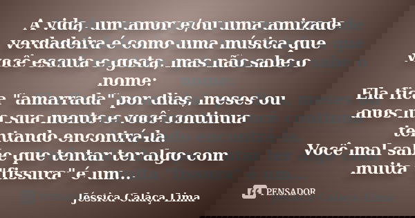 A vida, um amor e/ou uma amizade verdadeira é como uma música que você escuta e gosta, mas não sabe o nome: Ela fica "amarrada" por dias, meses ou ano... Frase de Jéssica Calaça Lima.