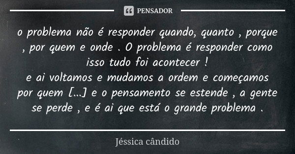 o problema não é responder quando, quanto , porque , por quem e onde . O problema é responder como isso tudo foi acontecer ! e ai voltamos e mudamos a ordem e c... Frase de Jéssica cândido.