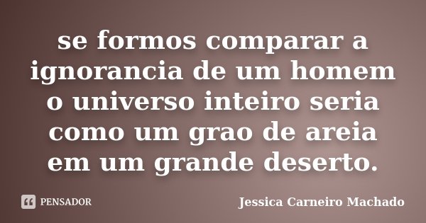 se formos comparar a ignorancia de um homem o universo inteiro seria como um grao de areia em um grande deserto.... Frase de Jessica Carneiro Machado.