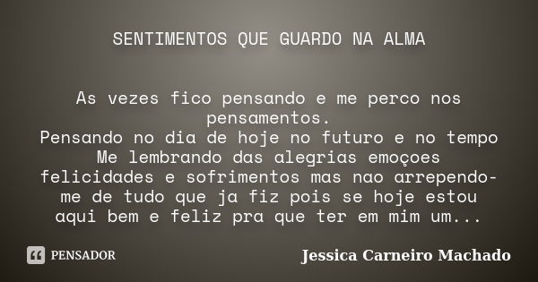 SENTIMENTOS QUE GUARDO NA ALMA As vezes fico pensando e me perco nos pensamentos. Pensando no dia de hoje no futuro e no tempo Me lembrando das alegrias emoçoes... Frase de Jessica Carneiro Machado.