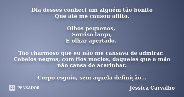 Dia desses conheci um alguém tão bonito Que até me causou aflito. Olhos pequenos, Sorriso largo, E olhar apertado. Tão charmoso que eu não me cansava de admirar... Frase de Jéssica Carvalho.