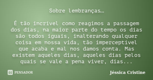 Sobre lembranças… É tão incrível como reagimos a passagem dos dias, na maior parte do tempo os dias são todos iguais, inalterando qualquer coisa em nossa vida, ... Frase de Jéssica Cristine.