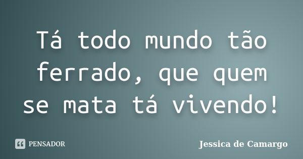 Tá todo mundo tão ferrado, que quem se mata tá vivendo!... Frase de Jessica de Camargo.