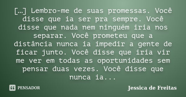 […] Lembro-me de suas promessas. Você disse que ia ser pra sempre. Você disse que nada nem ninguém iria nos separar. Você prometeu que a distância nunca ia impe... Frase de Jessica de Freitas.