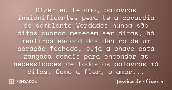 Dizer eu te amo, palavras insignificantes perante a covardia do semblante.Verdades nunca são ditas quando merecem ser ditas, há mentiras escondidas dentro de um... Frase de Jéssica de Oliveira.