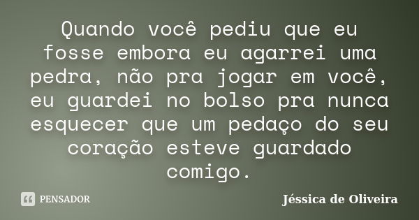 Quando você pediu que eu fosse embora eu agarrei uma pedra, não pra jogar em você, eu guardei no bolso pra nunca esquecer que um pedaço do seu coração esteve gu... Frase de Jéssica de Oliveira.