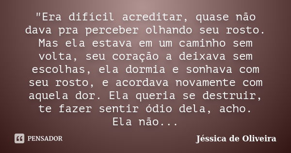 "Era difícil acreditar, quase não dava pra perceber olhando seu rosto. Mas ela estava em um caminho sem volta, seu coração a deixava sem escolhas, ela dorm... Frase de Jéssica de Oliveira.