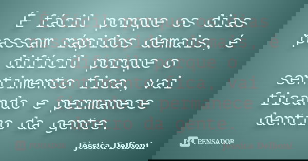 É fácil porque os dias passam rápidos demais, é difícil porque o sentimento fica, vai ficando e permanece dentro da gente.... Frase de Jéssica Delboni.