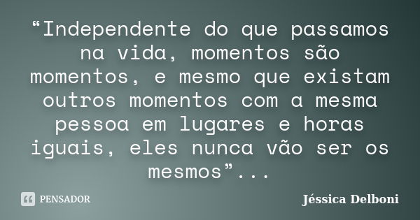 “Independente do que passamos na vida, momentos são momentos, e mesmo que existam outros momentos com a mesma pessoa em lugares e horas iguais, eles nunca vão s... Frase de Jéssica Delboni.