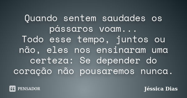 Quando sentem saudades os pássaros voam... Todo esse tempo, juntos ou não, eles nos ensinaram uma certeza: Se depender do coração não pousaremos nunca.... Frase de Jéssica Dias.