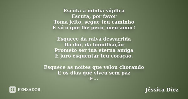 Escuta a minha súplica Escuta, por favor Toma jeito, segue teu caminho É só o que lhe peço, meu amor! Esquece da raiva desvarrida Da dor, da humilhação Prometo ... Frase de Jéssica Díez.