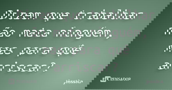 Dizem que trabalhar não mata ninguém, mas para quê arriscar?... Frase de Jéssica.