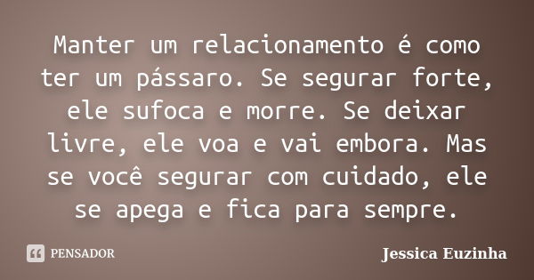 Manter um relacionamento é como ter um pássaro. Se segurar forte, ele sufoca e morre. Se deixar livre, ele voa e vai embora. Mas se você segurar com cuidado, el... Frase de Jessica Euzinha.