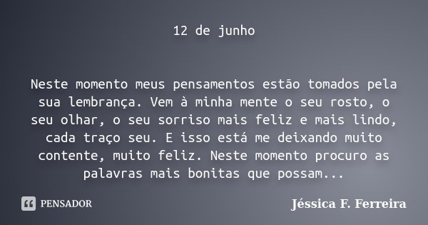 12 de junho Neste momento meus pensamentos estão tomados pela sua lembrança. Vem à minha mente o seu rosto, o seu olhar, o seu sorriso mais feliz e mais lindo, ... Frase de Jéssica F. Ferreira.