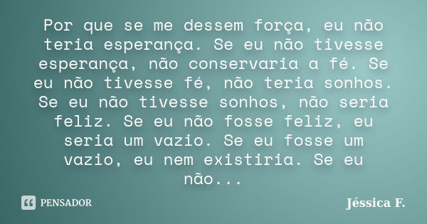 Por que se me dessem força, eu não teria esperança. Se eu não tivesse esperança, não conservaria a fé. Se eu não tivesse fé, não teria sonhos. Se eu não tivesse... Frase de Jéssica F..