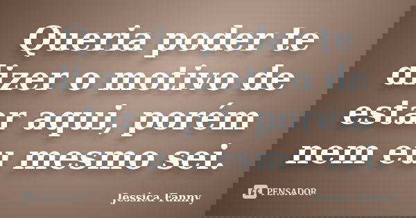 Queria poder te dizer o motivo de estar aqui, porém nem eu mesmo sei.... Frase de Jessica Fanny.