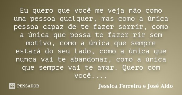 Eu quero que você me veja não como uma pessoa qualquer, mas como a única pessoa capaz de te fazer sorrir, como a única que possa te fazer rir sem motivo, como a... Frase de Jessica Ferreira e José Aldo.