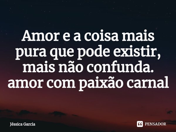 Amor e a coisa mais pura que pode existir, mais não confunda. amor com paixão carnal... Frase de Jéssica Garcia.