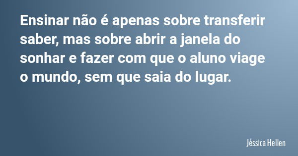 Ensinar não é apenas sobre transferir saber, mas sobre abrir a janela do sonhar e fazer com que o aluno viage o mundo, sem que saia do lugar.... Frase de Jéssica Hellen.