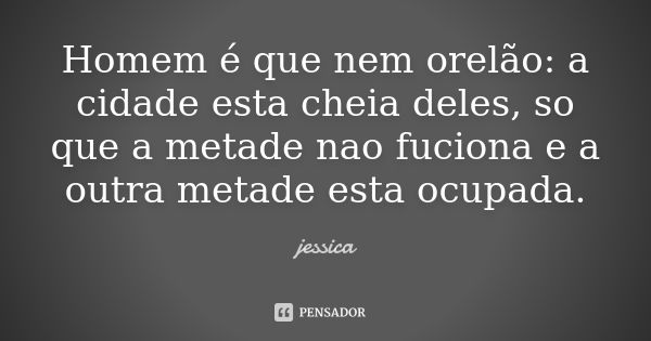 Homem é que nem orelão: a cidade esta cheia deles, so que a metade nao fuciona e a outra metade esta ocupada.... Frase de Jéssica.