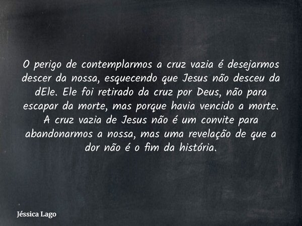O perigo de contemplarmos a cruz vazia é desejarmos descer da nossa, esquecendo que Jesus não desceu da dEle. Ele foi retirado da cruz por Deus, não para escapa... Frase de Jéssica Lago.