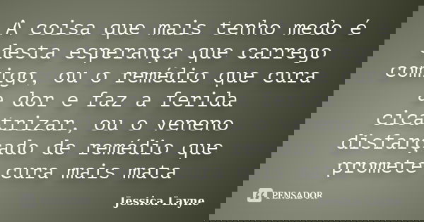 A coisa que mais tenho medo é desta esperança que carrego comigo, ou o remédio que cura a dor e faz a ferida cicatrizar, ou o veneno disfarçado de remédio que p... Frase de Jessica Layne.