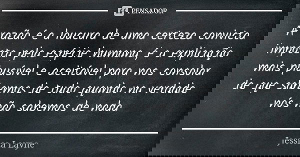 A razão é a loucura de uma certeza convicta imposta pela espécie humana, é a explicação mais plausível e aceitável para nos consolar de que sabemos de tudo quan... Frase de Jéssica Layne.