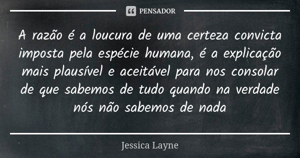 A razão é a loucura de uma certeza convicta imposta pela espécie humana, é a explicação mais plausível e aceitável para nos consolar de que sabemos de tudo quan... Frase de Jéssica Layne.