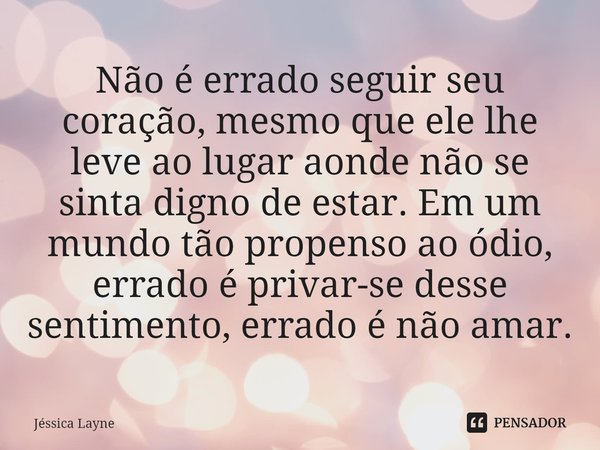 ⁠Não é errado seguir seu coração, mesmo que ele lhe leve ao lugar aonde não se sinta digno de estar. Em um mundo tão propenso ao ódio, errado é privar-se desse ... Frase de Jessica Layne.