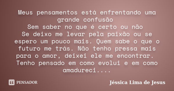 Meus pensamentos está enfrentando uma grande confusão Sem saber no que é certo ou não Se deixo me levar pela paixão ou se espero um pouco mais. Quem sabe o que ... Frase de Jessica Lima de jesus.