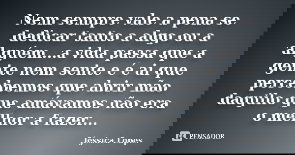 Nem sempre vale a pena se dedicar tanto a algo ou a alguém...a vida passa que a gente nem sente e é ai que percebemos que abrir mão daquilo que amávamos não era... Frase de Jéssica Lopes.
