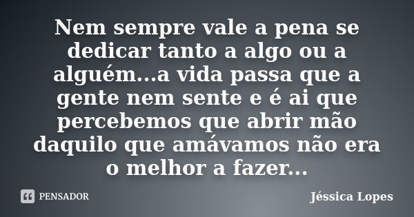 Nem sempre vale a pena se dedicar tanto a algo ou a alguém...a vida passa que a gente nem sente e é ai que percebemos que abrir mão daquilo que amávamos não era... Frase de Jéssica Lopes.