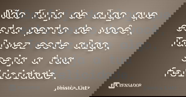 Não fuja de algo que esta perto de você, Talvez este algo, seja a tua felicidade.... Frase de Jéssica Lutz.