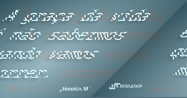 A graça da vida é não sabermos quando vamos morrer.... Frase de Jessica.M.