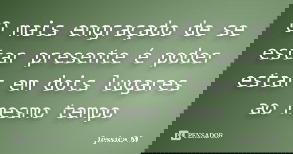O mais engraçado de se estar presente é poder estar em dois lugares ao mesmo tempo... Frase de Jessica.M.