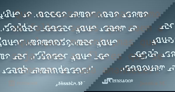 Que o nosso amor nao como as folhas secas que caem a qualquer momento,mas que seja como as flores que se renovam a cada amanhecer!... Frase de Jessica M..
